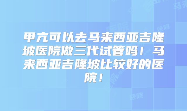 甲亢可以去马来西亚吉隆坡医院做三代试管吗！马来西亚吉隆坡比较好的医院！