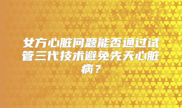 女方心脏问题能否通过试管三代技术避免先天心脏病？
