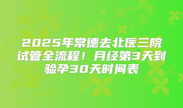 2025年常德去北医三院试管全流程！月经第3天到验孕30天时间表