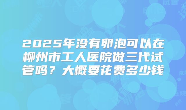 2025年没有卵泡可以在柳州市工人医院做三代试管吗?大概要花费多少钱