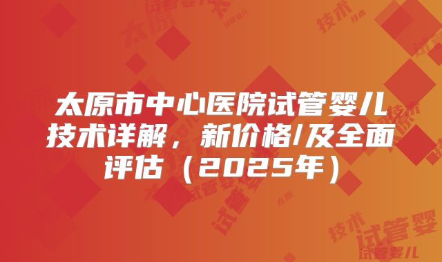 太原市中心医院试管婴儿技术详解，新价格/及全面评估（2025年）