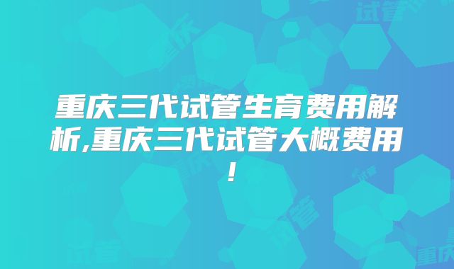 重庆三代试管生育费用解析,重庆三代试管大概费用！