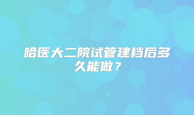 哈医大二院试管建档后多久能做？