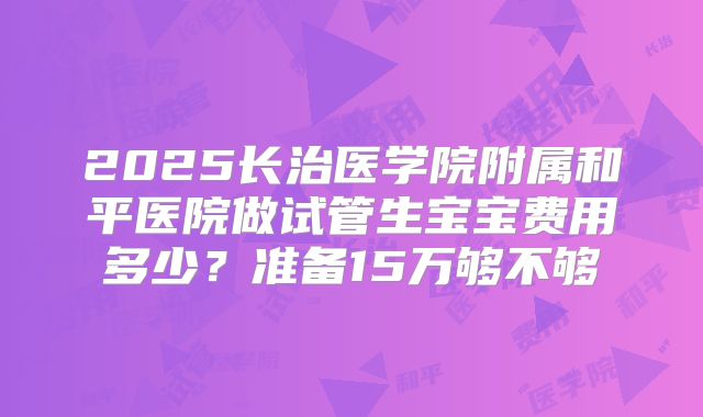 2025长治医学院附属和平医院做试管生宝宝费用多少？准备15万够不够