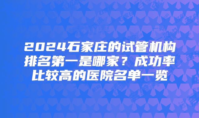 2024石家庄的试管机构排名第一是哪家?成功率比较高的医院名单一览