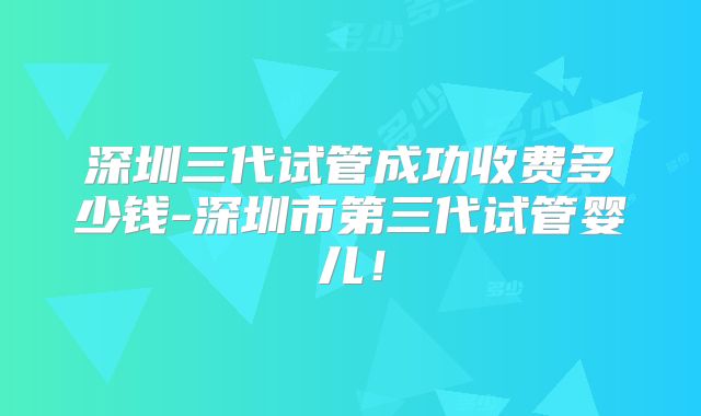 深圳三代试管成功收费多少钱-深圳市第三代试管婴儿！
