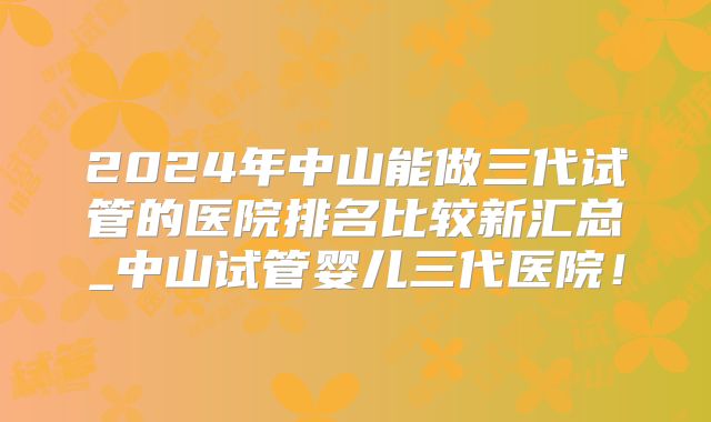 2024年中山能做三代试管的医院排名比较新汇总_中山试管婴儿三代医院！