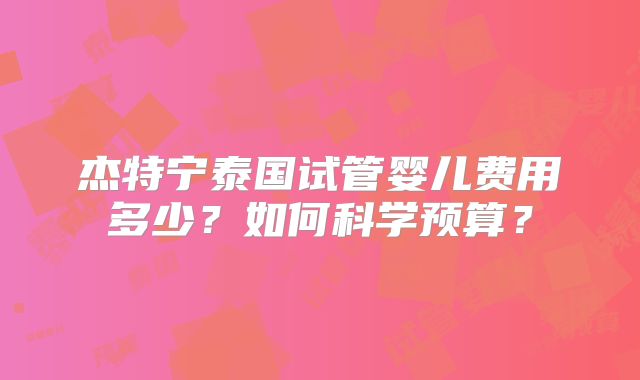 杰特宁泰国试管婴儿费用多少？如何科学预算？