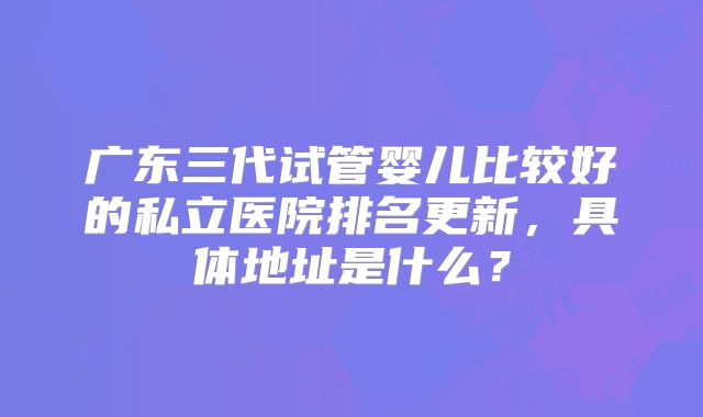 广东三代试管婴儿比较好的私立医院排名更新，具体地址是什么？
