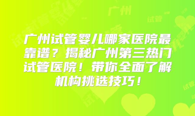 广州试管婴儿哪家医院最靠谱？揭秘广州第三热门试管医院！带你全面了解机构挑选技巧！