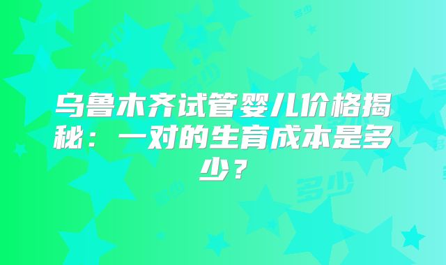 乌鲁木齐试管婴儿价格揭秘：一对的生育成本是多少？