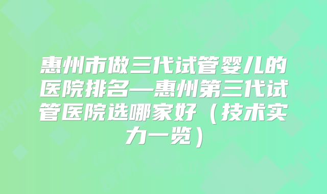 惠州市做三代试管婴儿的医院排名—惠州第三代试管医院选哪家好（技术实力一览）