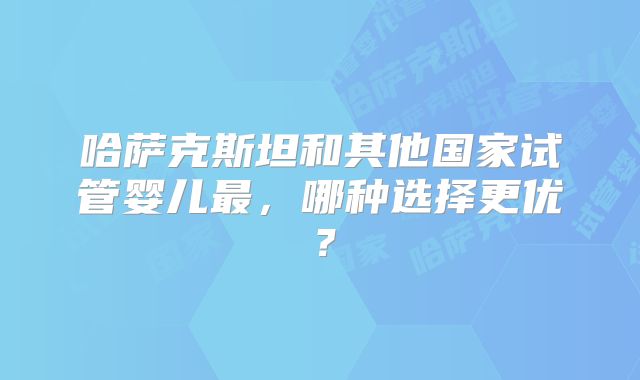 哈萨克斯坦和其他国家试管婴儿最，哪种选择更优？