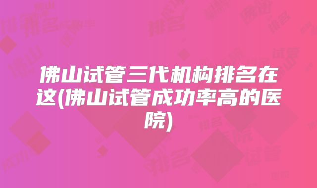 佛山试管三代机构排名在这(佛山试管成功率高的医院)