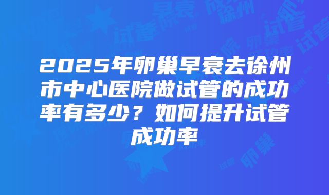2025年卵巢早衰去徐州市中心医院做试管的成功率有多少?如何提升试管成功率