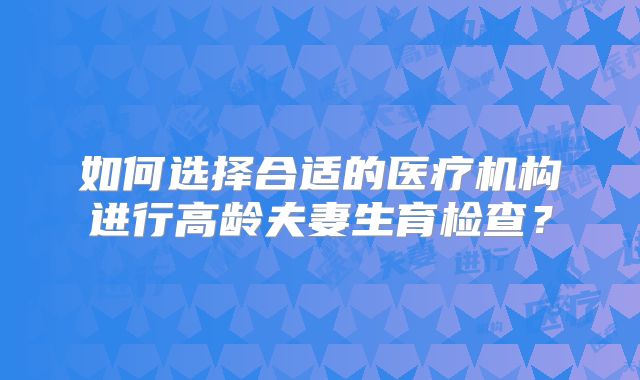 如何选择合适的医疗机构进行高龄夫妻生育检查?