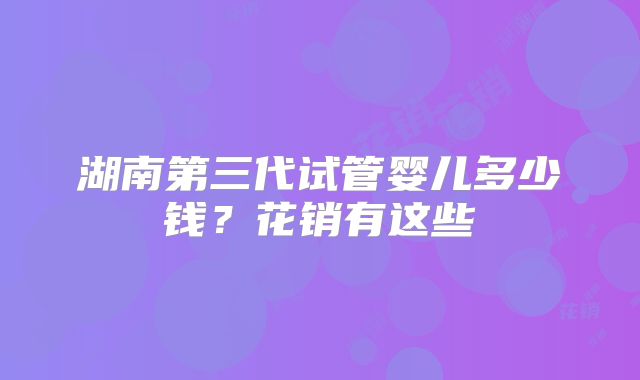 湖南第三代试管婴儿多少钱?花销有这些