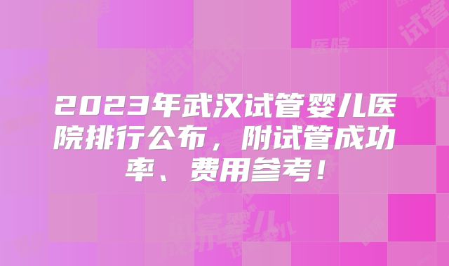 2023年武汉试管婴儿医院排行公布，附试管成功率、费用参考！