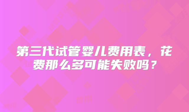第三代试管婴儿费用表,花费那么多可能失败吗?