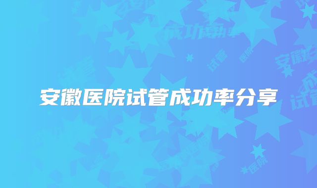 安徽医院试管成功率分享