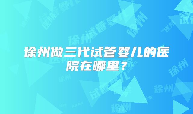 徐州做三代试管婴儿的医院在哪里?