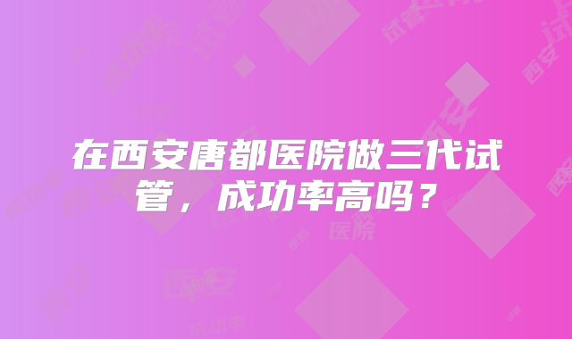 在西安唐都医院做三代试管,成功率高吗?
