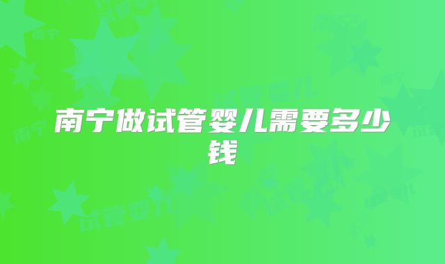 南宁做试管婴儿需要多少钱