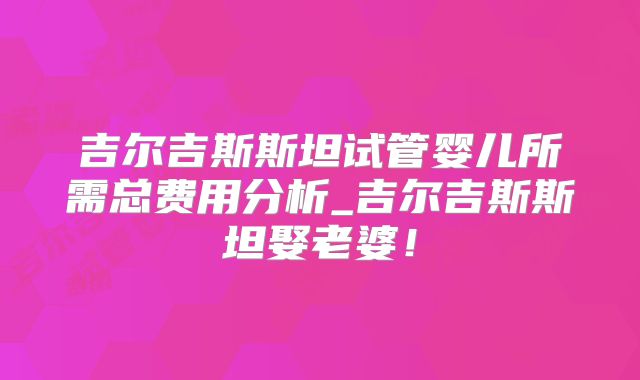 吉尔吉斯斯坦试管婴儿所需总费用分析_吉尔吉斯斯坦娶老婆！