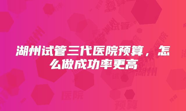 湖州试管三代医院预算，怎么做成功率更高
