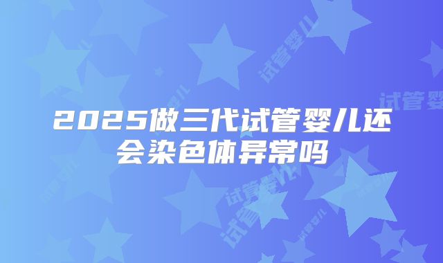2025做三代试管婴儿还会染色体异常吗