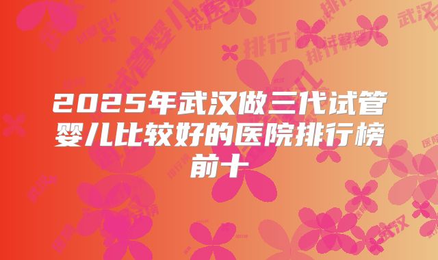 2025年武汉做三代试管婴儿比较好的医院排行榜前十