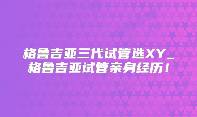 格鲁吉亚三代试管选XY_格鲁吉亚试管亲身经历！