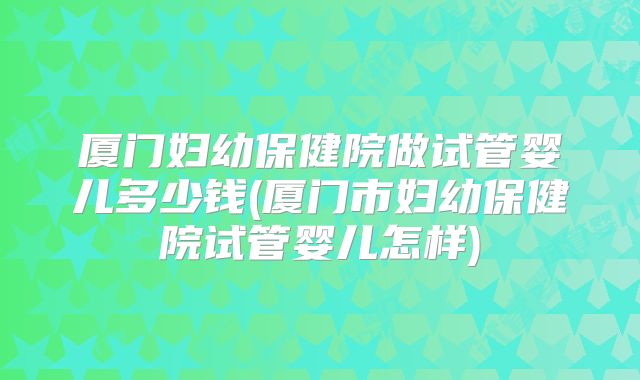 厦门妇幼保健院做试管婴儿多少钱(厦门市妇幼保健院试管婴儿怎样)