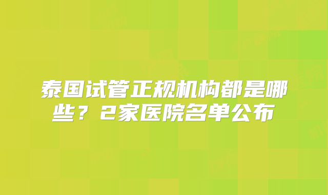 泰国试管正规机构都是哪些？2家医院名单公布