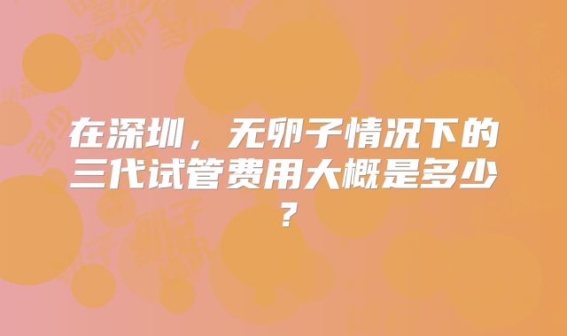 在深圳，无卵子情况下的三代试管费用大概是多少？