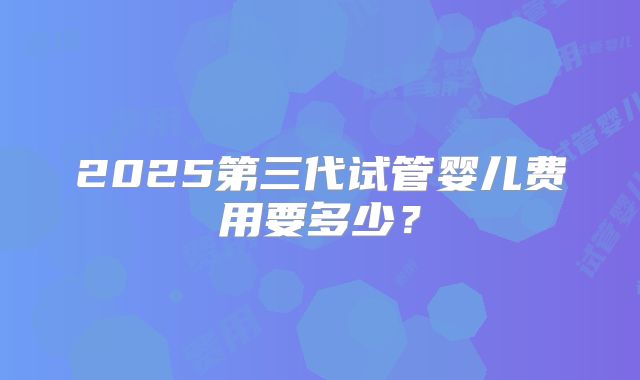 2025第三代试管婴儿费用要多少?