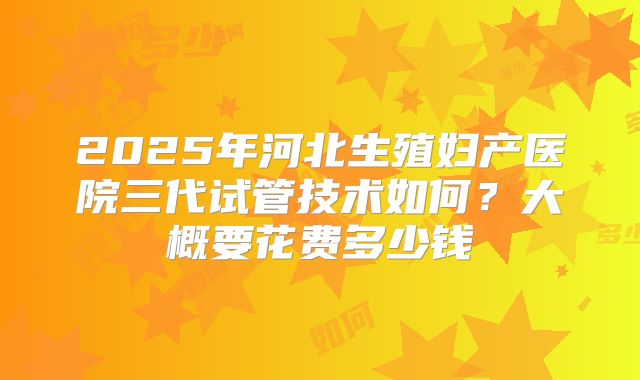 2025年河北生殖妇产医院三代试管技术如何？大概要花费多少钱