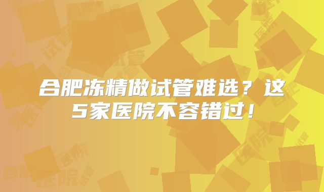 合肥冻精做试管难选?这5家医院不容错过!