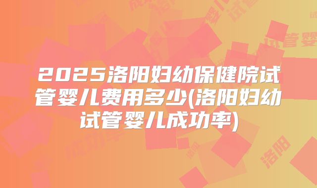 2025洛阳妇幼保健院试管婴儿费用多少(洛阳妇幼试管婴儿成功率)