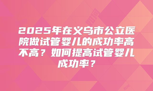 2025年在义乌市公立医院做试管婴儿的成功率高不高？如何提高试管婴儿成功率？