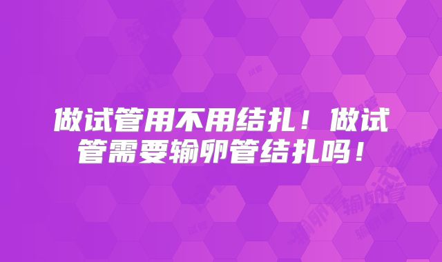做试管用不用结扎！做试管需要输卵管结扎吗！