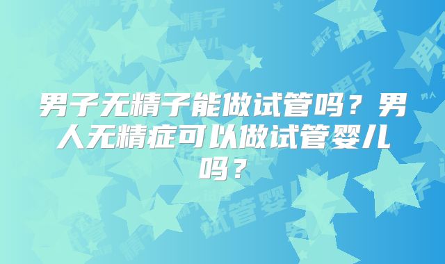 男子无精子能做试管吗？男人无精症可以做试管婴儿吗？