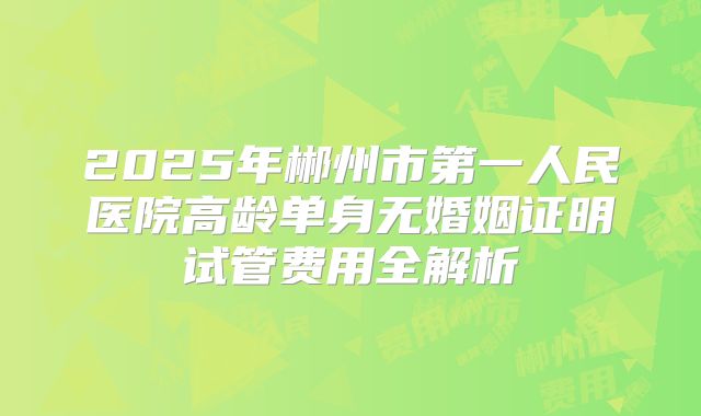 2025年郴州市第一人民医院高龄单身无婚姻证明试管费用全解析