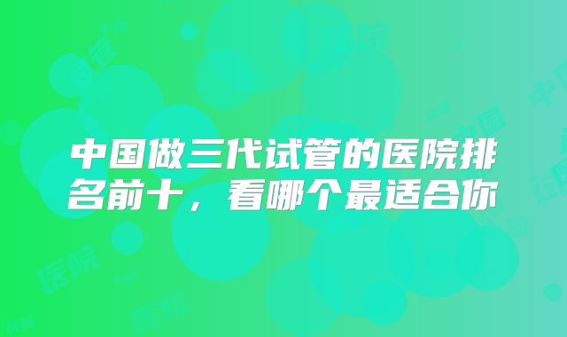 中国做三代试管的医院排名前十,看哪个最适合你