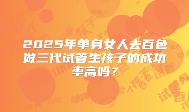 2025年单身女人去百色做三代试管生孩子的成功率高吗？