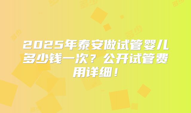 2025年泰安做试管婴儿多少钱一次？公开试管费用详细！