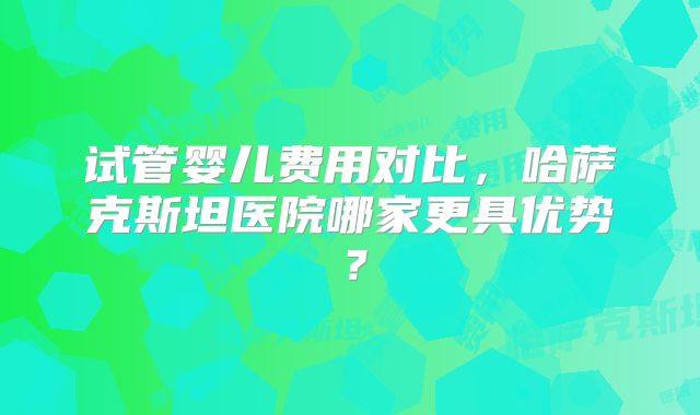 试管婴儿费用对比,哈萨克斯坦医院哪家更具优势?
