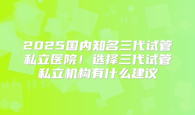 2025国内知名三代试管私立医院！选择三代试管私立机构有什么建议