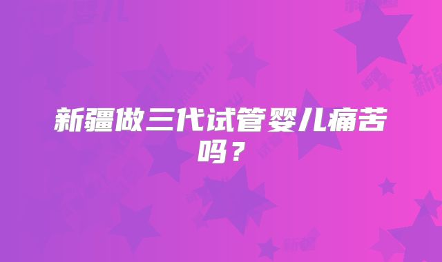 新疆做三代试管婴儿痛苦吗？