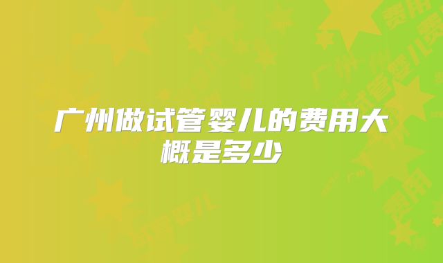 广州做试管婴儿的费用大概是多少